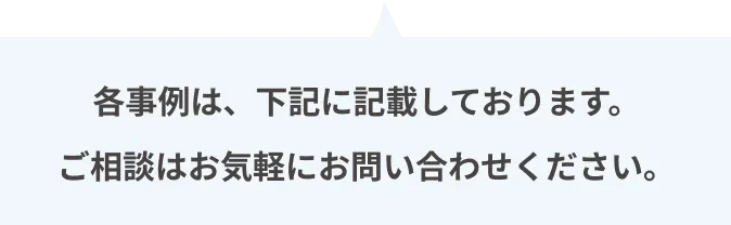 各事例は、下記に記載しております。ご相談はお気軽にお問い合わせください。